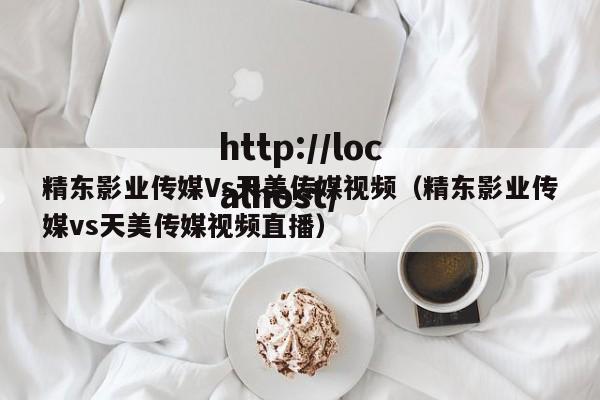 精东影业传媒Vs天美传媒视频（精东影业传媒vs天美传媒视频直播）